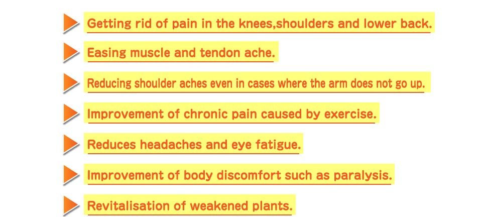 Getting rid of pain in the knees,shoulders and lower back.Easing muscle and tendon ache.Reducing shoulder aches even in cases where the arm does not go up.Improvement of chronic pain caused by exercise.Reduces headaches and eye fatigue.Improvement of body discomfort such as paralysis.Revitalisation of weakened plants.