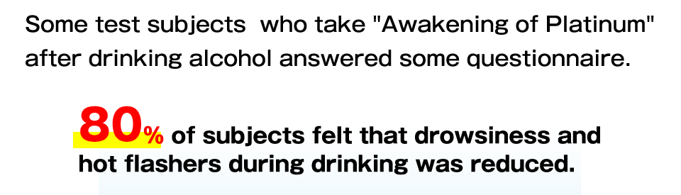 Some test subjects  who take Awakening of Platinum after drinking alcohol answered some questionnaire.
80% of subjects felt that drowsiness and hot flashers during drinking was reduced.
